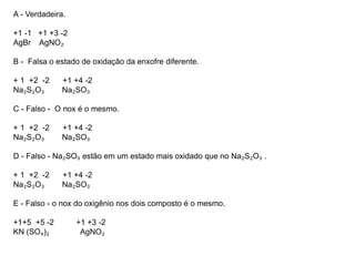 A - Verdadeira.
+1 -1 +1 +3 -2
AgBr AgNO₂
B - Falsa o estado de oxidação da enxofre diferente.
+ 1 +2 -2 +1 +4 -2
Na₂S₂O₃ Na₂SO₃
C - Falso - O nox é o mesmo.
+ 1 +2 -2 +1 +4 -2
Na₂S₂O₃ Na₂SO₃
D - Falso - Na₂SO₃ estão em um estado mais oxidado que no Na₂S₂O₃ .
+ 1 +2 -2 +1 +4 -2
Na₂S₂O₃ Na₂SO₃
E - Falso - o nox do oxigênio nos dois composto é o mesmo.
+1+5 +5 -2 +1 +3 -2
KN (SO₄)₂ AgNO₂
 