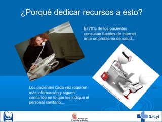 ¿Porqué dedicar recursos a esto?
El 70% de los pacientes
consultan fuentes de internet
ante un problema de salud...
Los pacientes cada vez requiren
más información y siguen
confiando en lo que les indique el
personal sanitario...