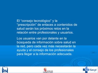 El “consejo tecnológico” y la
“prescripción” de enlaces a contenidos de
salud serán los próximos retos en la
relación entre profesionales y usuarios.
Los usuarios van por delante en la
búsqueda de información sobre salud en
la red, pero cada vez más necesitarán la
ayuda y el consejo de los profesionales
para llegar a la información adecuada.