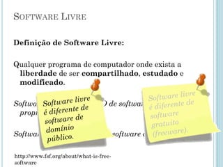Software Livre
Definição de Software Livre:
Qualquer programa de computador, onde exista a
liberdade de ser compartilhado, estudado e
modificado.
Software livre é o OPOSTO de software proprietário.
Software livre não OPÕE ao software comercial.
http://www.fsf.org/about/what-is-free-software
Software livre é
diferente de
software
gratuito
(freeware).
 