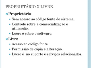 Software Livre
Definição de Software Livre:
Qualquer programa de computador, onde exista a
liberdade de ser compartilhado, estudado e
modificado.
Software livre é o OPOSTO de software proprietário.
Software livre não OPÕE ao software comercial.
http://www.fsf.org/about/what-is-free-software
Software livre é
diferente de
software
gratuito
(freeware).
Software livre é
diferente de
software de
domínio público.
 