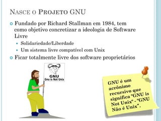 Nasce o Projeto GNU
• Fundado por Richard Stallman em
1984, tem como objetivo concretizar
a ideologia de Software Livre
– Solidariedade/Liberdade.
– Um sistema livre compatível com
Unix.
• Ficar totalmente livre dos software
proprietários.
 