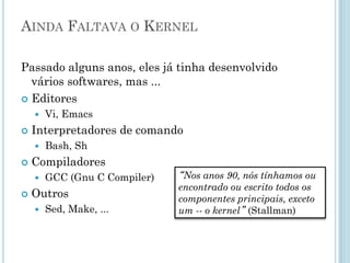 Nasce o Projeto GNU
• Fundado por Richard Stallman em
1984, tem como objetivo concretizar
a ideologia de Software Livre
– Solidariedade/Liberdade.
– Um sistema livre compatível com
Unix.
• Ficar totalmente livre dos software
proprietários.
GNU é um
acrônimo recursivo
que significa "GNU
is Not Unix" - "GNU
Não é Unix“.
 