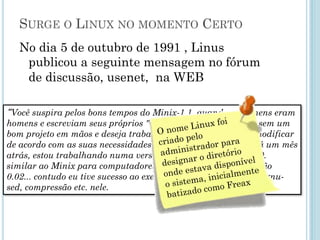 Surge o Linux no momento Certo
No dia 5 de outubro de 1991 , Linus publicou a seguinte
mensagem no fórum de discussão, usenet, na WEB
“Você suspira pelos bons tempos do Minix-1.1, quando os homens
eram homens e escreviam seus próprios "device drivers?... Você
está sem um bom projeto em mãos e deseja trabalhar num S.O.
que possa modificar de acordo com as suas necessidades?...”.
Como eu mencionei há um mês atrás, estou trabalhando numa
versão independente de um S.O. similar ao Minix para
computadores AT-386... Ele está na versão 0.02... contudo eu tive
sucesso ao executar bash, gcc, gnu-make, gnu-sed, compressão
etc. nele.
 