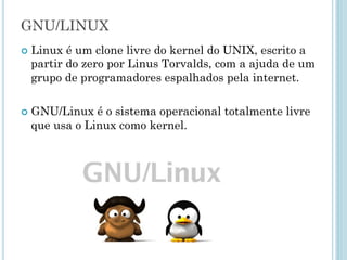 Surge o Linux no momento Certo
No dia 5 de outubro de 1991 , Linus publicou a seguinte
mensagem no fórum de discussão, usenet, na WEB
“Você suspira pelos bons tempos do Minix-1.1, quando os homens
eram homens e escreviam seus próprios "device drivers?... Você
está sem um bom projeto em mãos e deseja trabalhar num S.O.
que possa modificar de acordo com as suas necessidades?...”.
Como eu mencionei há um mês atrás, estou trabalhando numa
versão independente de um S.O. similar ao Minix para
computadores AT-386... Ele está na versão 0.02... contudo eu tive
sucesso ao executar bash, gcc, gnu-make, gnu-sed, compressão
etc. nele.
O nome Linux foi criado
pelo administrador para
designar o diretório onde
estava disponível o
sistema, inicialmente
batizado como Freax
 