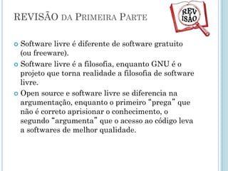 Software livre x código aberto
Código Aberto
Open Source Initiative
Fundado em 1998 por Eric
Raymond e Bruce Perens.
Argumentação técnica e
voltada ao mercado
Acesso á código melhora a
qualidade dos softwares
(transparência).
Software Livre
Free Software Fundation.
Fundado em 1983 por
Richard Stallman.
Movimento filosófico e
ideológico.
Conceito central é que
software é conhecimento
e não pode ser tratado
como propriedade
(trancado).
 