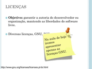 LICENÇAS
Objetivo: garantir a autoria do desenvolvedor ou
organização, mantendo as liberdades do software
livre.
Diversas licenças, GNU, BSD, Apache, MIT...
http://www.gnu.org/licenses/licenses.pt-br.html
 