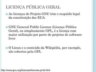 LICENÇAS
Objetivo: garantir a autoria do desenvolvedor ou
organização, mantendo as liberdades do software
livre.
Diversas licenças, GNU, BSD, Apache, MIT...
http://www.gnu.org/licenses/licenses.pt-br.html
Na aula de hoje
iremos
apresentar
apenas as
licenças GNU.
 