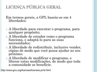 Licença pública geral
As licenças do Projeto GNU têm o respaldo legal da
constituição dos EUA.
GNU General Public License (Licença Pública Geral),
ou simplesmente GPL, é a licença com maior
utilização por parte de projetos de software livre
O Linux e o conteúdo da Wikipédia, por exemplo,
são cobertos pela GPL
http://www.gnu.org/licenses/licenses.pt-br.html
 