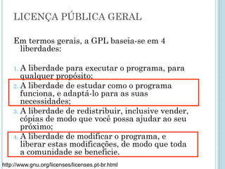 Em termos gerais, a GPL baseia-se em 4 liberdades:
1. A liberdade para executar o programa, para qualquer
propósito;
2. A liberdade de estudar como o programa funciona, e adaptá-
lo para as suas necessidades;
3. A liberdade de redistribuir, inclusive vender, cópias de modo
que você possa ajudar ao seu próximo;
4. A liberdade de modificar o programa, e liberar estas
modificações, de modo que toda a comunidade se beneficie.
http://www.gnu.org/licenses/licenses.pt-br.html
Licença pública geral
 