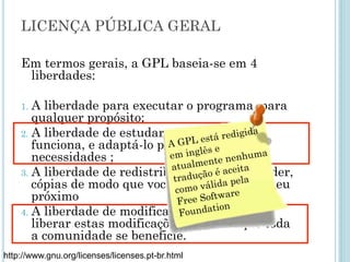 Em termos gerais, a GPL baseia-se em 4 liberdades:
1. A liberdade para executar o programa, para qualquer
propósito;
2. A liberdade de estudar como o programa funciona, e adaptá-
lo para as suas necessidades;
3. A liberdade de redistribuir, inclusive vender, cópias de modo
que você possa ajudar ao seu próximo;
4. A liberdade de modificar o programa, e liberar estas
modificações, de modo que toda a comunidade se beneficie.
http://www.gnu.org/licenses/licenses.pt-br.html
Licença pública geral
A GPL está redigida
em inglês e
atualmente
nenhuma tradução
é aceita como válida
pela Free Software
Foundation
 