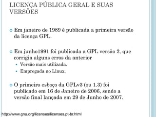 LICENÇA PÚBLICA GERAL E SUAS VERSÕES
Em janeiro de 1989 é publicada a primeira versão da licença GPL.
Em junho1991 foi publicada a GPL versão 2, que corrigia alguns
erros da anterior
– Versão mais utilizada.
– Empregada no Linux.
O primeiro esboço da GPLv3 (ou 1.3) foi publicado em 16 de
Janeiro de 2006, sendo a versão final lançada em 29 de Junho de
2007.
http://www.gnu.org/licenses/licenses.pt-br.html
 