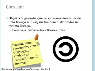 Copyleft
Objetivo: garantir que os softwares derivados de uma licença
GPL sejam também distribuídos na mesma licença.
– Preserva a liberdade dos softwares livres
,
Fazendo uma
brincadeira com
a Copyright, o
símbolo da
Copyleft é um C
invertido
http://www.gnu.org/licenses/licenses.pt-br.html
 