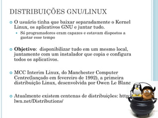 DISTRIBUIÇÕES GNU/LINUX
O usuário tinha que baixar separadamente o Kernel Linux, os
aplicativos GNU e juntar tudo.
– Só programadores eram capazes e estavam dispostos a
gastar esse tempo
Objetivo: disponibilizar tudo em um mesmo local, juntamente
com um instalador que copia e configura todos os aplicativos.
MCC Interim Linux, do Manchester Computer Centre(lançado em
fevereiro de 1992), a primeira distribuição Linux, desenvolvida
por Owen Le Blanc
Atualmente existem centenas de distribuições: http://lwn.
net/Distributions/
 