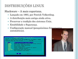 Slackware – A mais espartana.
– Lançado em 1993, por Patrick Volkerding.
– A distribuição mais antiga ainda ativa.
– Preservar a tradição dos sistemas Unix.
– Estabilidade e Segurança.
– Configuração manual (pouquíssimas ferramentas
automáticas).
DISTRIBUIÇÕES GNU/LINUX
 