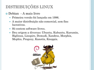 Debian - A mais livre
Primeira versão foi lançada em 1996.
A maior distribuição não comercial, sem fins
lucrativos.
Só contem software livres.
Deu origem a diversas: Ubuntu, Kubuntu, Kurumin,
Biglinux, Linspire, Demudi, Xandros, Morphix, Mephis,
Progeny, Kanotix, Knoppix.
DISTRIBUIÇÕES GNU/LINUX
 