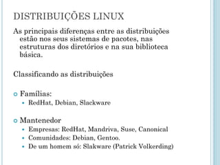 As principais diferenças entre as distribuições estão nos seus
sistemas de pacotes, nas estruturas dos diretórios e na sua
biblioteca básica.
Classificando as distribuições
Famílias:
– RedHat, Debian, Slackware
Mantenedor
– Empresas: RedHat, Mandriva, Suse, Canonical
– Comunidades: Debian, Gentoo.
– De um homem só: Slakware (Patrick Volkerding)
DISTRIBUIÇÕES GNU/LINUX
 