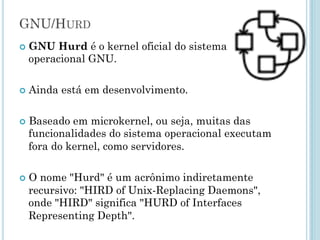 GNU/Hurd
GNU Hurd é o kernel oficial do sistema operacional GNU.
Ainda está em desenvolvimento.
Baseado em microkernel, ou seja, muitas das
funcionalidades do sistema operacional executam fora do
kernel, como servidores.
O nome "Hurd" é um acrônimo indiretamente recursivo:
"HIRD of Unix-Replacing Daemons", onde "HIRD" significa
"HURD of Interfaces Representing Depth".
 