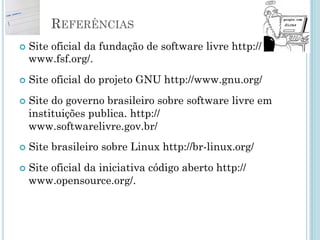Referências
• Site com muito material em português
sobre software livre http://www.guiafoca.org/
• Site com 44 edições da revista linux, com
diversos artigos sobre Linux e software
livre http://augustocampos.net/revista-do-linux/
• DIBONA, Chris. Open Sources: Voices
from the Open Source Revolution.
O'Reilly, 1999.
 