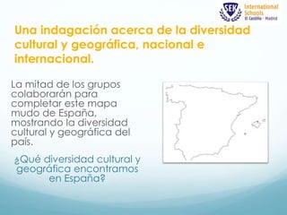 Una indagación acerca de la diversidad 
cultural y geográfica, nacional e 
internacional. 
La mitad de los grupos 
colaborarán para 
completar este mapa 
mudo de España, 
mostrando la diversidad 
cultural y geográfica del 
país. 
¿Qué diversidad cultural y 
geográfica encontramos 
en España? 
 
