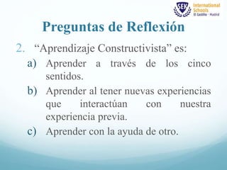 Preguntas de Reflexión 
2. “Aprendizaje Constructivista” es: 
a) Aprender a través de los cinco 
sentidos. 
b) Aprender al tener nuevas experiencias 
que interactúan con nuestra 
experiencia previa. 
c) Aprender con la ayuda de otro. 
 