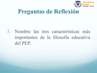 Preguntas de Reflexión 
3. Nombre las tres características más 
importantes de la filosofía educativa 
del PEP. 
 