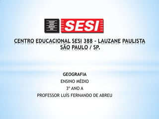 CENTRO EDUCACIONAL SESI 388 - LAUZANE PAULISTA
               SÃO PAULO / SP.




                  GEOGRAFIA
                  ENSINO MÉDIO
                    3º ANO A
        PROFESSOR LUÍS FERNANDO DE ABREU
 