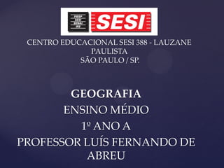 CENTRO EDUCACIONAL SESI 388 - LAUZANE
              PAULISTA
            SÃO PAULO / SP.



        GEOGRAFIA
       ENSINO MÉDIO
         1º ANO A
PROFESSOR LUÍS FERNANDO DE
          ABREU
 