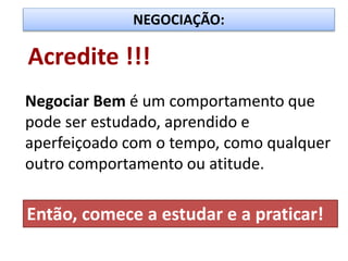 NEGOCIAÇÃO:
Acredite !!!
Negociar Bem é um comportamento que
pode ser estudado, aprendido e
aperfeiçoado com o tempo, como qualquer
outro comportamento ou atitude.
Então, comece a estudar e a praticar!
 