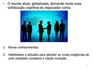 • O mundo atual, globalizado, demanda muito mais
sofisticação cognitiva do negociador como:
1. Novos conhecimentos.
2. Habilidades e atitudes para atender as novas exigências de
uma realidade complexa e rápida mutação.
16
 