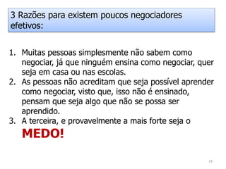 1. Muitas pessoas simplesmente não sabem como
negociar, já que ninguém ensina como negociar, quer
seja em casa ou nas escolas.
2. As pessoas não acreditam que seja possível aprender
como negociar, visto que, isso não é ensinado,
pensam que seja algo que não se possa ser
aprendido.
3. A terceira, e provavelmente a mais forte seja o
MEDO!
3 Razões para existem poucos negociadores
efetivos:
19
 