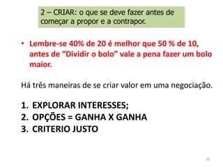 2 – CRIAR: o que se deve fazer antes de
começar a propor e a contrapor.
• Lembre-se 40% de 20 é melhor que 50 % de 10,
antes de “Dividir o bolo” vale a pena fazer um bolo
maior.
Há três maneiras de se criar valor em uma negociação.
1. EXPLORAR INTERESSES;
2. OPÇÕES = GANHA X GANHA
3. CRITERIO JUSTO
26
 