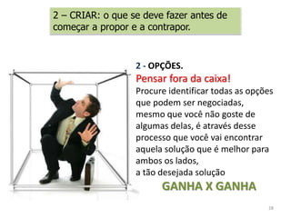28
2 - OPÇÕES.
Pensar fora da caixa!
Procure identificar todas as opções
que podem ser negociadas,
mesmo que você não goste de
algumas delas, é através desse
processo que você vai encontrar
aquela solução que é melhor para
ambos os lados,
a tão desejada solução
GANHA X GANHA
2 – CRIAR: o que se deve fazer antes de
começar a propor e a contrapor.
 