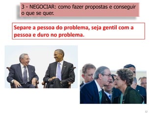32
Separe a pessoa do problema, seja gentil com a
pessoa e duro no problema.
3 - NEGOCIAR: como fazer propostas e conseguir
o que se quer.
 