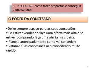 O PODER DA CONCESSÃO
33
Deixe sempre espaço para as suas concessões.
 Se estiver vendendo faça uma oferta mais alta e se
estiver comprando faça uma oferta mais baixa;
 Planeje antecipadamente como vai conceder;
 Valorize suas concessões não concedendo muito
rápido;
3 - NEGOCIAR: como fazer propostas e conseguir
o que se quer.
 