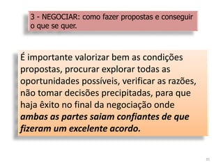 É importante valorizar bem as condições
propostas, procurar explorar todas as
oportunidades possíveis, verificar as razões,
não tomar decisões precipitadas, para que
haja êxito no final da negociação onde
ambas as partes saiam confiantes de que
fizeram um excelente acordo.
35
3 - NEGOCIAR: como fazer propostas e conseguir
o que se quer.
 