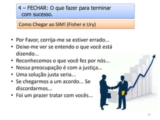 Como Chegar ao SIM! (Fisher e Ury)
• Por Favor, corrija-me se estiver errado...
• Deixe-me ver se entendo o que você está
dizendo...
• Reconhecemos o que você fez por nós...
• Nossa preocupação é com a justiça...
• Uma solução justa seria...
• Se chegarmos a um acordo... Se
discordarmos...
• Foi um prazer tratar com vocês...
4 – FECHAR: O que fazer para terminar
com sucesso.
38
 