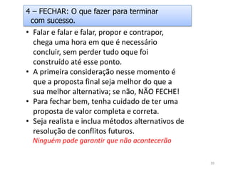 • Falar e falar e falar, propor e contrapor,
chega uma hora em que é necessário
concluir, sem perder tudo oque foi
construído até esse ponto.
• A primeira consideração nesse momento é
que a proposta final seja melhor do que a
sua melhor alternativa; se não, NÃO FECHE!
• Para fechar bem, tenha cuidado de ter uma
proposta de valor completa e correta.
• Seja realista e inclua métodos alternativos de
resolução de conflitos futuros.
Ninguém pode garantir que não acontecerão
4 – FECHAR: O que fazer para terminar
com sucesso.
39
 