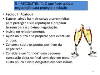 5 – RECONSTRUIR: O que fazer após a
negociação para proteger a relação.
41
• Fechou? Acabou?
• Espere , ainda há mais coisas a serem feitas
para proteger a sua reputação e preparar
terreno para a próxima negociação.
• Invista no relacionamento.
• Ajude ao outro a se preparar para eventuais
criticas.
• Converse sobre os pontos positivos da
negociação.
• Considere um “brinde” uma pequena
concessão dada no final sem algo em troca.
Custa pouco e evita desgastes desnecessários.
 
