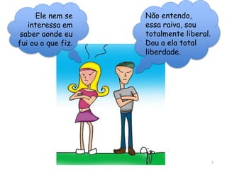 5
Ele nem se
interessa em
saber aonde eu
fui ou o que fiz.
Não entendo,
essa raiva, sou
totalmente liberal.
Dou a ela total
liberdade.
 