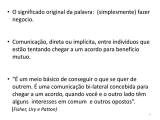 • O significado original da palavra: (simplesmente) fazer
negocio.
• Comunicação, direta ou implícita, entre indivíduos que
estão tentando chegar a um acordo para beneficio
mutuo.
• “É um meio básico de conseguir o que se quer de
outrem. É uma comunicação bi-lateral concebida para
chegar a um acordo, quando você e o outro lado têm
alguns interesses em comum e outros opostos”.
(Fisher, Ury e Patton)
9
 