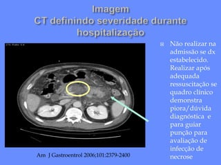  Não realizar na
admissão se dx
estabelecido.
Realizar após
adequada
ressuscitação se
quadro clínico
demonstra
piora/dúvida
diagnóstica e
para guiar
punção para
avaliação de
infecção de
necrose
Am J Gastroentrol 2006;101:2379-2400
 