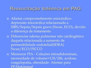  Afastar comprometimento miocárdico-
depressão miocárdica relaciaonada a
SIRS/Sepsis/Sepsis grave (Swan, ECO), devido
a diferença de tratamento
 Diferenciar edema pulmonar não cardiogênico
daquele relacionada a aumento de
permeabilidade endotelial(SDRA)
Swan/ECO/PiCCO
 Mensurar PIA - Coleções intraabdominais,
necessidade de volume>3,5l/24h, acidose,
coagulopatia, obesidade- Atentar para
PPAbdominal
 