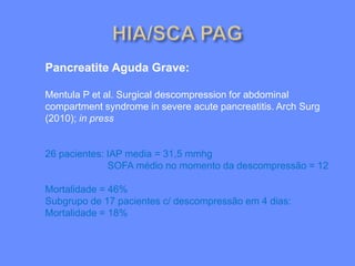 Pancreatite Aguda Grave:
Mentula P et al. Surgical descompression for abdominal
compartment syndrome in severe acute pancreatitis. Arch Surg
(2010); in press
26 pacientes: IAP media = 31,5 mmhg
SOFA médio no momento da descompressão = 12
Mortalidade = 46%
Subgrupo de 17 pacientes c/ descompressão em 4 dias:
Mortalidade = 18%
 
