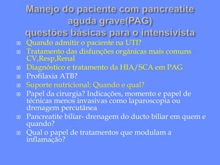  Quando admitir o paciente na UTI?
 Tratamento das disfunções orgânicas mais comuns
CV,Resp,Renal
 Diagnóstico e tratamento da HIA/SCA em PAG
 Profilaxia ATB?
 Suporte nutricional: Quando e qual?
 Papel da cirurgia? Indicações, momento e papel de
técnicas menos invasivas como laparoscopia ou
drenagem percutânea
 Pancreatite biliar- drenagem do ducto biliar em quem e
quando?
 Qual o papel de tratamentos que modulam a
inflamação?
 