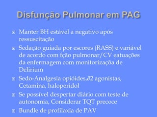  Manter BH estável a negativo após
ressuscitação
 Sedação guiada por escores (RASS) e variável
de acordo com fção pulmonar/CV eatuações
da enfermagem com monitorizaçõa de
Delirium
 Sedo-Analgesia opióides,∂2 agonistas,
Cetamina, haloperidol
 Se possível despertar diário com teste de
autonomia, Considerar TQT precoce
 Bundle de profilaxia de PAV
 