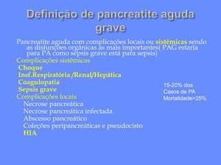 Pancreatite aguda com complicações locais ou sistêmicas sendo
as disfunções orgânicas as mais importantes( PAG estaria
para PA como sepsis grave está para sepsis)
Complicações sistêmicas
Choque
Insf.Respiratória /Renal/Hepática
Coagulopatia
Sepsis grave
Complicações locais
Necrose pancreática
Necrose pancreática infectada
Abscesso pancreático
Coleções peripancreáticas e pseudocisto
HIA
15-20% dos
Casos de PA
Mortalidade>25%
 