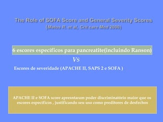 VS
Escores de severidade (APACHE II, SAPS 2 e SOFA )
6 escores específicos para pancreatite(incluindo Ranson)
APACHE II e SOFA score apresntaram poder discriminatório maior que os
escores específicos , justificando seu uso como preditores de desfechos
 