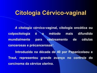 Citologia Cérvico-vaginalCitologia Cérvico-vaginal
A citologia cérvico-vaginal, citologia oncótica ou
colpocitologia é o método mais difundido
mundialmente para rastreamento de células
cancerosas e précancerosas1
.
Introduzida na década de 40 por Papanicolaou e
Traut, representou grande avanço no controle do
carcinoma da cérvice uterina.
 