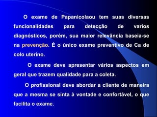 O exame de Papanicolaou tem suas diversas
funcionalidades para detecção de varios
diagnósticos, porém, sua maior relevância baseia-se
na prevenção. É o único exame preventivo de Ca de
colo uterino.
O exame deve apresentar vários aspectos em
geral que trazem qualidade para a coleta.
O profissional deve abordar a cliente de maneira
que a mesma se sinta à vontade e confortável, o que
facilita o exame.
 